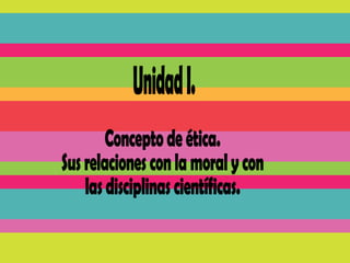 Unidad I. Concepto de ética.  Sus relaciones con la moral y con las disciplinas científicas. 
