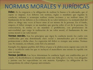 NORMAS MORALES Y JURÍDICAS Deber.  Es la exigencia o la obligación de realizar lo bueno o lo adecuado, que el sujeto se impone. Los deberes son normas, reglas o mandatos que regulan la conducta; ordenan o aconsejan realizar ciertas acciones y no realizar otras. El fundamento de los deberes es la evidencia de su valor intrínseco. La normatividad del deber se dirige una veces al hacer otras al ser mismo de la persona. En el fondo, empero, el deber siempre es un mandato que gravita sobre el ser de la persona. En consecuencia, la norma es un mandato o prohibición, con pretensiones de universalidad, que exige la realización de un valor moral, el fundamento de una norma moral es un valor moral. Normas morales.  Son los principios que rigen la conducta moral, los cuales son establecidas por una determinada clase social e internalizados por el individuo perteneciente a dicha clase. La expresión del deber es siempre una norma. Normas son: No matarás, no robarás, serás fiel a la amistad.  Ejemplo: En algunos pueblos del África el paso a la adolescencia supone una serie de ritos y sacrificios entre los que se incluyen el mancillarse uno mismo la espalda con unas navajas.  Normas jurídicas.  Las leyes determinan la conducta legal, son establecidas por el estado. Su desobediencia es interpretada como una falta grave a la ley. Los abogados y juristas son los especialistas en esta materia. Ejemplos: La obligación de los transportistas de cobrar el pasaje universitario. 