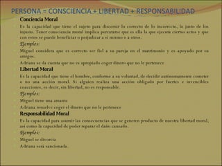 PERSONA = CONSCIENCIA + LIBERTAD + RESPONSABILIDAD Conciencia Moral Es la capacidad que tiene el sujeto para discernir lo correcto de lo incorrecto, lo justo de los injusto. Tener consciencia moral implica percatarse que es ella la que ejecuta ciertos actos y que con estos se puede beneficiar o perjudicar a sí mismo o a otros. Ejemplos: Miguel considera que es correcto ser fiel a su pareja en el matrimonio y es apoyado por su amigos. Adriana se da cuenta que no es apropiado coger dinero que no le pertenece Libertad Moral Es la capacidad que tiene el hombre, conforme a su voluntad, de decidir autónomamente cometer o no una acción moral. Si alguien realiza una acción obligado por fuertes e invencibles coacciones, es decir, sin libertad, no es responsable. Ejemplos: Miguel tiene una amante Adriana resuelve coger el dinero que no le pertenece Responsabilidad Moral Es la capacidad para asumir las consecuencias que se generen producto de nuestra libertad moral, así como la capacidad de poder reparar el daño causado.  Ejemplos: Miguel se divorcia Adriana será sancionada. 