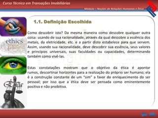 Curso Técnico em Transações Imobiliárias
                                                Módulo – Noções de Relações Humanas e Ética



                  1.1. Definição Escolhida

              Como descobrir isto? Da mesma maneira como descobre qualquer outra
              coisa: usando de sua racionalidade, através da qual descobre a essência dos
              metais, da eletricidade, etc. e a partir disto estabelece para que servem.
              Assim, usando sua racionalidade, deve descobrir sua essência, seus valores
              e princípios universais, suas faculdades ou capacidades, determinando
              também como vivê-las.

              Estas constatações mostram que o objetivo da ética é apontar
              rumos, descortinar horizontes para a realização do próprio ser humano; ela
              é a construção constante de um “sim” a favor do enriquecimento do ser
              pessoal; por isso que a ética deve ser pensada como eminentemente
              positiva e não proibitiva.
 