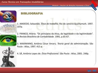 Curso Técnico em Transações Imobiliárias
                                                  Módulo – Noções de Relações Humanas e Ética



                  BIBLIOGRAFIA


              1. AMOEDO, Sebastião. Ética do trabalho. Rio de Janeiro:Qualitymark. 1997.
              107p.

              2. FRANCO, Hilário. “Os princípios da ética, da legalidade e da legitimidade”.
              In:Revista Brasileira de Contabilidade. 1991, p.65-67.

              3. MAXIMIANO, Antônio César Amaru. Teoria geral da administração. São
              Paulo : Atlas, 1997. 415 p.

              4. SÁ, Antônio Lopes de. Ética Profissional. São Paulo : Atlas, 2001. 248p.
 