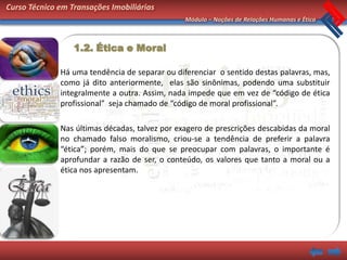 Curso Técnico em Transações Imobiliárias
                                                Módulo – Noções de Relações Humanas e Ética



                  1.2. Ética e Moral

              Há uma tendência de separar ou diferenciar o sentido destas palavras, mas,
              como já dito anteriormente, elas são sinônimas, podendo uma substituir
              integralmente a outra. Assim, nada impede que em vez de “código de ética
              profissional” seja chamado de “código de moral profissional”.

              Nas últimas décadas, talvez por exagero de prescrições descabidas da moral
              no chamado falso moralismo, criou-se a tendência de preferir a palavra
              “ética”; porém, mais do que se preocupar com palavras, o importante é
              aprofundar a razão de ser, o conteúdo, os valores que tanto a moral ou a
              ética nos apresentam.
 