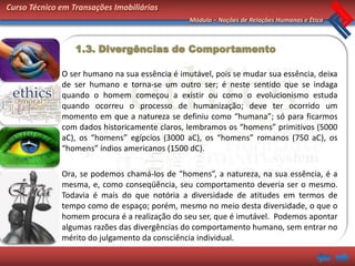 Curso Técnico em Transações Imobiliárias
                                                Módulo – Noções de Relações Humanas e Ética



                  1.3. Divergências de Comportamento

              O ser humano na sua essência é imutável, pois se mudar sua essência, deixa
              de ser humano e torna-se um outro ser; é neste sentido que se indaga
              quando o homem começou a existir ou como o evolucionismo estuda
              quando ocorreu o processo de humanização; deve ter ocorrido um
              momento em que a natureza se definiu como “humana”; só para ficarmos
              com dados historicamente claros, lembramos os “homens” primitivos (5000
              aC), os “homens” egípcios (3000 aC), os “homens” romanos (750 aC), os
              “homens” índios americanos (1500 dC).

              Ora, se podemos chamá-los de “homens”, a natureza, na sua essência, é a
              mesma, e, como conseqüência, seu comportamento deveria ser o mesmo.
              Todavia é mais do que notória a diversidade de atitudes em termos de
              tempo como de espaço; porém, mesmo no meio desta diversidade, o que o
              homem procura é a realização do seu ser, que é imutável. Podemos apontar
              algumas razões das divergências do comportamento humano, sem entrar no
              mérito do julgamento da consciência individual.
 