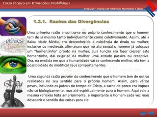 Curso Técnico em Transações Imobiliárias
                                                Módulo – Noções de Relações Humanas e Ética



                  1.3.1. Razões das Divergências

              Uma primeira razão encontra-se no próprio conhecimento que o homem
              tem de si mesmo tanto individualmente como coletivamente. Assim, até a
              Baixa Idade Média, era desconhecida a existência de óvulo na mulher;
              inclusive os medievais afirmavam que no ato sexual o homem já colocava
              um “homenzinho” pronto na mulher, cuja função era fazer crescer este
              homenzinho, daí exigir-se da mulher uma atitude passiva ou receptiva.
              Ora, na medida em que a humanidade vai se conhecendo melhor, ela tem a
              possibilidade de modificar seus comportamentos.

               Uma segunda razão provém do conhecimento que o homem tem de outras
              realidades no seu sentido para o próprio homem. Assim, para vários
              povos, incluindo os judeus no tempo de Cristo, a carne de porco era impura
              não só biologicamente, mas até espiritualmente para o homem. Aqui vale a
              mesma reflexão feita anteriormente: é importante o homem cada vez mais
              descobrir o sentido das coisas para ele.
 