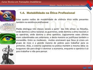 Curso Técnico em Transações Imobiliárias
                                                 Módulo – Noções de Relações Humanas e Ética



                  1.4. Mutabilidade na Ética Profissional

              Estas quatro razões de mutabilidade de vivência ética estão presentes
              também na existência profissional.

              Platão distingue três classes sociais a partir das três almas: os filósofos,
              onde domina a alma racional; os guerreiros, onde domina a alma irascível; e
              os operários, onde domina a alma apetitiva. Logicamente estes últimos
              eram subordinados aos anteriores, e desta maneira se justificava também a
              escravidão. Entre os medievais, muitos ensinavam que Deus já criara um
              grupo de ricos e a grande maioria de pobres para trabalhar para os
              primeiros. Aliás, o sistema capitalista na prática mantém a mesma idéia: os
              burgueses são para dirigir e dominar a economia, enquanto o operário é só
              para trabalhar e não para pensar.
 