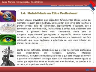Curso Técnico em Transações Imobiliárias
                                               Módulo – Noções de Relações Humanas e Ética



                  1.4. Mutabilidade na Ética Profissional

              Existem alguns provérbios que escondem fundamentos éticos, como por
              exemplo: “a quem cedo madruga, Deus ajuda”, que serve para justificar a
              grande jornada dura do trabalhador, especialmente o agrícola, que é
              dominado por intermediários, financiadores e outros que trabalham bem
              menos e ganham bem mais. Lembramos ainda que os
              europeus, especialmente portugueses e espanhóis, quando quiseram
              escravizar os índios e os negros, encaminharam um documento ao Papa
              solicitando que fosse declarada a existência de uma alma inferior aos
              brancos nesses povos.

              Diante destas reflexões, percebemos que a ética no exercício profissional
              está      dependendo         de       variações  culturais,    interesses
              imediatistas, manutenção de poder; no fundo o que está em jogo de novo é:
              o que é o ser humano? Será que todos são fundamentalmente iguais ou
              temos que separá-los entre os intelectuais e os humildes, os patrões e os
              escravos, os superiores e os inferiores?
 
