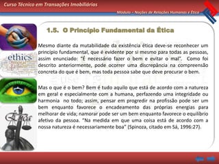 Curso Técnico em Transações Imobiliárias
                                               Módulo – Noções de Relações Humanas e Ética



                  1.5. O Princípio Fundamental da Ética

              Mesmo diante da mutabilidade da existência ética deve-se reconhecer um
              princípio fundamental, que é evidente por si mesmo para todas as pessoas,
              assim enunciado: “É necessário fazer o bem e evitar o mal”. Como foi
              descrito anteriormente, pode ocorrer uma discrepância na compreensão
              concreta do que é bem, mas toda pessoa sabe que deve procurar o bem.

              Mas o que é o bem? Bem é tudo aquilo que está de acordo com a natureza
              em geral e especialmente com a humana, perfazendo uma integridade ou
              harmonia no todo; assim, pensar em progredir na profissão pode ser um
              bem enquanto favorece o encadeamento das próprias energias para
              melhorar de vida; namorar pode ser um bem enquanto favorece o equilíbrio
              afetivo da pessoa. “Na medida em que uma coisa está de acordo com a
              nossa natureza é necessariamente boa” (Spinoza, citado em Sá, 1996:27).
 