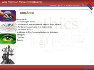 Curso Técnico em Transações Imobiliárias
                                                         Módulo – Noções de Relações Humanas e Ética



                  SUMÁRIO

              Apresentação
              1. Conceituações básicas
              2. Fundamentos objetivos da ética: aspectos do ser humano
              3. Fundamento subjetivo da ética: a consciência
              4. Os dilemas da Ética
              5. O Código de Ética Profissional do Corretor de Imóveis
              Bibliografia
              Questões
              Gabarito
 