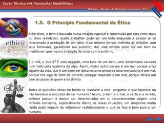 Curso Técnico em Transações Imobiliárias
                                                    Módulo – Noções de Relações Humanas e Ética



                  1.5. O Princípio Fundamental da Ética

              Além disto, o bem é baseado numa relação especial e constituída por esta entre duas
              ou mais realidades; assim, trabalhar pode ser um bem enquanto a pessoa se vê
              relacionada à produção de um valor e ao mesmo tempo melhora as relações com
              seus familiares, garantindo seu sustento; dar uma esmola pode ser um bem na
              medida em que mostra a relação de amor com o próximo.

              E o mal, o que é? É uma negação, uma falta de um bem, uma desarmonia causada
              num todo pela ausência de algo. Assim, matar outra pessoa é um mal porque priva
              alguém da vida, que é um bem; ser desonesto no preço de uma mercadoria é um mal,
              porque tira algo de bom de outrem; sonegar impostos é um mal, porque desvia um
              bem da posse de quem é de direito.

              Todas as questões éticas no fundo se resolvem a esta pergunta: o que favorece ou
              não favorece à natureza do ser humano? Assim, o bem e o mal, o certo e o errado,
              embora possam e devam ser determinados em si, concretamente exigem uma
              reflexão constante, especialmente diante de novas situações; um simplismo muito
              rígido pode impedir de vislumbrar realisticamente o que de fato é bom para o ser
              humano.
 