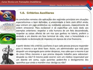 Curso Técnico em Transações Imobiliárias
                                                 Módulo – Noções de Relações Humanas e Ética



                  1.6. Critérios Auxiliares

              As conclusões remotas são aplicações dos segundos princípios em situações
              especialíssimas e bem definidas; a unanimidade é bem mais difícil ainda;
              aqui entram em jogo problemas ou realidades pessoais, especialmente de
              ordem emocional. Para esclarecer é só especificar um novo dado aos
              exemplos anteriores: respeitar a vida humana de um feto descerebrado,
              respeitar as coisas alheias de um rico que ganhou na loteria, proferir a
              verdade a um doente em fase terminal de vida, viver a honestidade e a
              sinceridade na declaração de impostos em épocas de crise financeira.

              A partir destes três critérios auxiliares é que cada pessoa procura responder
              para si mesma o que deve fazer. Assim, um administrador que está para
              despedir um empregado para conter despesas, mas sabe que o mesmo é pai
              de cinco filhos menores e que precisa daquele trabalho para sobreviver:
              despede ou não? O mesmo pode ocorrer com um médico responsável por
              um doente em coma, cujos parentes pedem-lhe o desligamento dos
              aparelhos que ainda o mantêm vivo: desliga ou não?
 
