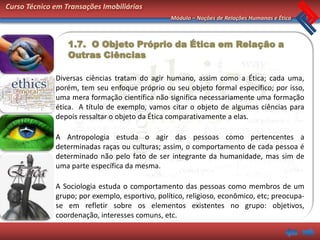 Curso Técnico em Transações Imobiliárias
                                                 Módulo – Noções de Relações Humanas e Ética



                  1.7. O Objeto Próprio da Ética em Relação a
                  Outras Ciências

              Diversas ciências tratam do agir humano, assim como a Ética; cada uma,
              porém, tem seu enfoque próprio ou seu objeto formal específico; por isso,
              uma mera formação científica não significa necessariamente uma formação
              ética. A título de exemplo, vamos citar o objeto de algumas ciências para
              depois ressaltar o objeto da Ética comparativamente a elas.

              A Antropologia estuda o agir das pessoas como pertencentes a
              determinadas raças ou culturas; assim, o comportamento de cada pessoa é
              determinado não pelo fato de ser integrante da humanidade, mas sim de
              uma parte específica da mesma.

              A Sociologia estuda o comportamento das pessoas como membros de um
              grupo; por exemplo, esportivo, político, religioso, econômico, etc; preocupa-
              se em refletir sobre os elementos existentes no grupo: objetivos,
              coordenação, interesses comuns, etc.
 