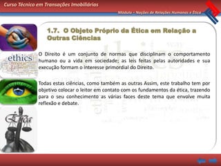 Curso Técnico em Transações Imobiliárias
                                                Módulo – Noções de Relações Humanas e Ética



                  1.7. O Objeto Próprio da Ética em Relação a
                  Outras Ciências

              O Direito é um conjunto de normas que disciplinam o comportamento
              humano ou a vida em sociedade; as leis feitas pelas autoridades e sua
              execução formam o interesse primordial do Direito.

              Todas estas ciências, como também as outras Assim, este trabalho tem por
              objetivo colocar o leitor em contato com os fundamentos da ética, trazendo
              para o seu conhecimento as várias faces deste tema que envolve muita
              reflexão e debate.
 