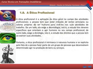 Curso Técnico em Transações Imobiliárias
                                                  Módulo – Noções de Relações Humanas e Ética



                  1.8. A Ética Profissional

              A ética profissional é a aplicação da ética geral no campo das atividades
              profissionais; a pessoa tem que estar imbuída de certos princípios ou
              valores próprios do ser humano para vivê-los nas suas atividades de
              trabalho. De um lado, ela exige a deontologia, isto é, o estudo dos deveres
              específicos que orientam o agir humano no seu campo profissional; de
              outro lado, exige a diciologia, isto é, o estudo dos direitos que a pessoa tem
              ao exercer suas atividades.

              Portanto, a ética profissional é intrínseca à natureza humana e se explicita
              pelo fato de a pessoa fazer parte de um grupo de pessoas que desenvolvem
              determinado agir na produção de bens ou serviços.
 