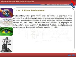 Curso Técnico em Transações Imobiliárias
                                                 Módulo – Noções de Relações Humanas e Ética



                  1.8. A Ética Profissional

              Neste sentido, vale a pena refletir sobre as afirmações seguintes: “Cada
              conjunto de profissionais deve seguir uma ordem de conduta que permita a
              evolução harmônica do trabalho de todos, a partir da conduta de cada um,
              através de uma tutela no trabalho que conduza a regulação do
              individualismo sobre o coletivo” (Sá, 1996:92); “A ética é condição essencial
              para o exercício de qualquer profissão” (Franco, 1991:66).
 