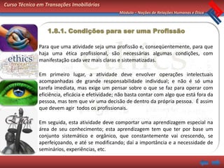 Curso Técnico em Transações Imobiliárias
                                                  Módulo – Noções de Relações Humanas e Ética



                  1.8.1. Condições para ser uma Profissão

              Para que uma atividade seja uma profissão e, conseqüentemente, para que
              haja uma ética profissional, são necessárias algumas condições, com
              manifestação cada vez mais claras e sistematizadas.

              Em primeiro lugar, a atividade deve envolver operações intelectuais
              acompanhadas de grande responsabilidade individual; e não é só uma
              tarefa imediata, mas exige um pensar sobre o que se faz para operar com
              eficiência, eficácia e efetividade; não basta contar com algo que está fora da
              pessoa, mas tem que vir uma decisão de dentro da própria pessoa. É assim
              que devem agir todos os profissionais.

              Em seguida, esta atividade deve comportar uma aprendizagem especial na
              área de seu conhecimento; esta aprendizagem tem que ter por base um
              conjunto sistemático e orgânico, que constantemente vai crescendo, se
              aperfeiçoando, e até se modificando; daí a importância e a necessidade de
              seminários, experiências, etc.
 