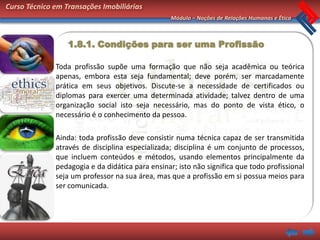 Curso Técnico em Transações Imobiliárias
                                                  Módulo – Noções de Relações Humanas e Ética



                  1.8.1. Condições para ser uma Profissão

              Toda profissão supõe uma formação que não seja acadêmica ou teórica
              apenas, embora esta seja fundamental; deve porém, ser marcadamente
              prática em seus objetivos. Discute-se a necessidade de certificados ou
              diplomas para exercer uma determinada atividade; talvez dentro de uma
              organização social isto seja necessário, mas do ponto de vista ético, o
              necessário é o conhecimento da pessoa.

              Ainda: toda profissão deve consistir numa técnica capaz de ser transmitida
              através de disciplina especializada; disciplina é um conjunto de processos,
              que incluem conteúdos e métodos, usando elementos principalmente da
              pedagogia e da didática para ensinar; isto não significa que todo profissional
              seja um professor na sua área, mas que a profissão em si possua meios para
              ser comunicada.
 