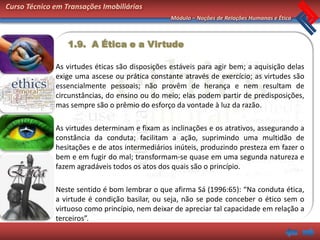 Curso Técnico em Transações Imobiliárias
                                                 Módulo – Noções de Relações Humanas e Ética



                  1.9. A Ética e a Virtude

              As virtudes éticas são disposições estáveis para agir bem; a aquisição delas
              exige uma ascese ou prática constante através de exercício; as virtudes são
              essencialmente pessoais; não provêm de herança e nem resultam de
              circunstâncias, do ensino ou do meio; elas podem partir de predisposições,
              mas sempre são o prêmio do esforço da vontade à luz da razão.

              As virtudes determinam e fixam as inclinações e os atrativos, assegurando a
              constância da conduta; facilitam a ação, suprimindo uma multidão de
              hesitações e de atos intermediários inúteis, produzindo presteza em fazer o
              bem e em fugir do mal; transformam-se quase em uma segunda natureza e
              fazem agradáveis todos os atos dos quais são o princípio.

              Neste sentido é bom lembrar o que afirma Sá (1996:65): “Na conduta ética,
              a virtude é condição basilar, ou seja, não se pode conceber o ético sem o
              virtuoso como princípio, nem deixar de apreciar tal capacidade em relação a
              terceiros”.
 