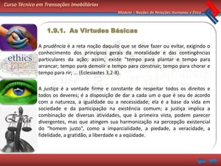 Curso Técnico em Transações Imobiliárias
                                                Módulo – Noções de Relações Humanas e Ética



                  1.9.1. As Virtudes Básicas

              A prudência é a reta noção daquilo que se deve fazer ou evitar, exigindo o
              conhecimento dos princípios gerais da moralidade e das contingências
              particulares da ação; assim, existe “tempo para plantar e tempo para
              arrancar; tempo para demolir e tempo para construir; tempo para chorar e
              tempo para rir; ... (Eclesiastes 3,2-8).

              A justiça é a vontade firme e constante de respeitar todos os direitos e
              todos os deveres; é a disposição de dar a cada um o que é seu de acordo
              com a natureza, a igualdade ou a necessidade; ela é a base da vida em
              sociedade e da participação na existência comum; a justiça implica a
              combinação de diversas atividades, que à primeira vista, podem parecer
              divergentes, mas que atingem sua harmonização na percepção existencial
              do “homem justo”, como a imparcialidade, a piedade, a veracidade, a
              fidelidade, a gratidão, a liberdade e a eqüidade.
 