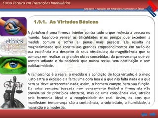 Curso Técnico em Transações Imobiliárias
                                                 Módulo – Noções de Relações Humanas e Ética



                  1.9.1. As Virtudes Básicas

              A fortaleza é uma firmeza interior contra tudo o que molesta a pessoa no
              mundo, fazendo-a vencer as dificuldades e os perigos que excedem a
              medida comum e sofrer as penas mais pesadas. Ela resulta na
              magnanimidade que concita aos grandes empreendimentos em razão de
              sua excelência e a despeito de seus obstáculos; da magnificência que se
              compraz em realizar as grandes obras concebidas; da perseverança que vai
              sempre adiante e da paciência que nunca recua, sem obstinação e sem
              pulsilanimidade.

              A temperança é a regra, a medida e a condição de toda virtude; é o meio
              justo entre o excesso e a falta; uma obra boa é a que não falta nada e a que
              nem se deve acrescentar nada; assim, o homem cumpre bem sua função.
              Ela exige sensatez baseada num pensamento flexível e firme; ela não
              provém só de princípios abstratos, mas de uma consciência viva, atraída
              pela harmonia ideal e a complexidade do real. Assim, os atos que
              manifestam temperança são a continência, a sobriedade, a humildade, a
              mansidão e a modéstia.
 