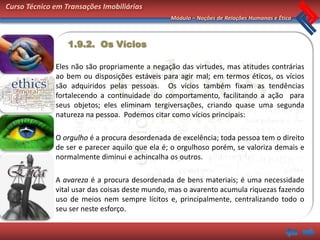 Curso Técnico em Transações Imobiliárias
                                                Módulo – Noções de Relações Humanas e Ética



                  1.9.2. Os Vícios

              Eles não são propriamente a negação das virtudes, mas atitudes contrárias
              ao bem ou disposições estáveis para agir mal; em termos éticos, os vícios
              são adquiridos pelas pessoas. Os vícios também fixam as tendências
              fortalecendo a continuidade do comportamento, facilitando a ação para
              seus objetos; eles eliminam tergiversações, criando quase uma segunda
              natureza na pessoa. Podemos citar como vícios principais:

              O orgulho é a procura desordenada de excelência; toda pessoa tem o direito
              de ser e parecer aquilo que ela é; o orgulhoso porém, se valoriza demais e
              normalmente diminui e achincalha os outros.

              A avareza é a procura desordenada de bens materiais; é uma necessidade
              vital usar das coisas deste mundo, mas o avarento acumula riquezas fazendo
              uso de meios nem sempre lícitos e, principalmente, centralizando todo o
              seu ser neste esforço.
 