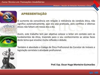 Curso Técnico em Transações Imobiliárias
                                                Módulo – Noções de Relações Humanas e Ética



                  APRESENTAÇÃO

              O aumento da consciência em relação à relevância da conduta ética, não
              significa automaticamente, que ela seja praticada, pois conflitos e dilemas
              éticos não faltam em nosso dia-a-dia.

              Assim, este trabalho tem por objetivo colocar o leitor em contato com os
              fundamentos da ética, trazendo para o seu conhecimento as várias faces
              deste tema que envolve muita reflexão e debate.

              Também é abordado o Código de Ética Profissional do Corretor de Imóveis e
              legislação correlata à atividade profissional.




                                              Prof. Esp. Oscar Hugo Monteiro Guimarães
 