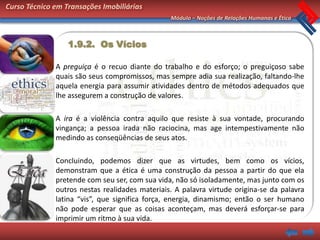 Curso Técnico em Transações Imobiliárias
                                                Módulo – Noções de Relações Humanas e Ética



                  1.9.2. Os Vícios

              A preguiça é o recuo diante do trabalho e do esforço; o preguiçoso sabe
              quais são seus compromissos, mas sempre adia sua realização, faltando-lhe
              aquela energia para assumir atividades dentro de métodos adequados que
              lhe assegurem a construção de valores.

              A ira é a violência contra aquilo que resiste à sua vontade, procurando
              vingança; a pessoa irada não raciocina, mas age intempestivamente não
              medindo as conseqüências de seus atos.

              Concluindo, podemos dizer que as virtudes, bem como os vícios,
              demonstram que a ética é uma construção da pessoa a partir do que ela
              pretende com seu ser, com sua vida, não só isoladamente, mas junto com os
              outros nestas realidades materiais. A palavra virtude origina-se da palavra
              latina “vis”, que significa força, energia, dinamismo; então o ser humano
              não pode esperar que as coisas aconteçam, mas deverá esforçar-se para
              imprimir um ritmo à sua vida.
 
