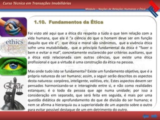 Curso Técnico em Transações Imobiliárias
                                                  Módulo – Noções de Relações Humanas e Ética



                  1.10. Fundamentos da Ética

              Foi visto até aqui que a ética diz respeito a tudo o que tem relação com a
              vida humana, que ela é “a ciência do que o homem deve ser em função
              daquilo que ele é”, que ética e moral são sinônimos, que a vivência ética
              sofre uma mutabilidade, que o princípio fundamental da ética é “fazer o
              bem e evitar o mal”, concretamente esclarecido por critérios auxiliares, que
              a ética está relacionada com outras ciências, que existe uma ética
              profissional e que a virtude é uma construção da ética na pessoa.

              Mas onde tudo isto se fundamenta? Existe um fundamento objetivo, que é a
              própria natureza do ser humano; assim, a seguir serão descritos os aspectos
              desta natureza: corpóreo, inteligente, volitivo, etc. Estes aspectos devem ser
              pensados harmonizando-se e interagindo entre si, e não como realidades
              estanques; é o todo da pessoa que age numa unidade; por isso a
              consideração em separado, que será feita em seguida, é mais por uma
              questão didática de aprofundamento do que de divisão do ser humano; e
              nem se afirma a hierarquia ou a superioridade de um aspecto sobre o outro
              para evitar possível destaque de um em detrimento do outro.
 