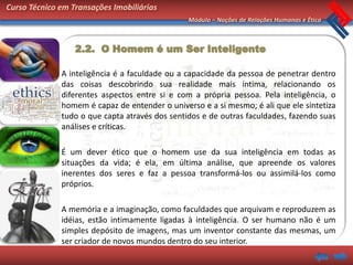 Curso Técnico em Transações Imobiliárias
                                                Módulo – Noções de Relações Humanas e Ética



                  2.2. O Homem é um Ser Inteligente

              A inteligência é a faculdade ou a capacidade da pessoa de penetrar dentro
              das coisas descobrindo sua realidade mais íntima, relacionando os
              diferentes aspectos entre si e com a própria pessoa. Pela inteligência, o
              homem é capaz de entender o universo e a si mesmo; é ali que ele sintetiza
              tudo o que capta através dos sentidos e de outras faculdades, fazendo suas
              análises e críticas.

              É um dever ético que o homem use da sua inteligência em todas as
              situações da vida; é ela, em última análise, que apreende os valores
              inerentes dos seres e faz a pessoa transformá-los ou assimilá-los como
              próprios.

              A memória e a imaginação, como faculdades que arquivam e reproduzem as
              idéias, estão intimamente ligadas à inteligência. O ser humano não é um
              simples depósito de imagens, mas um inventor constante das mesmas, um
              ser criador de novos mundos dentro do seu interior.
 