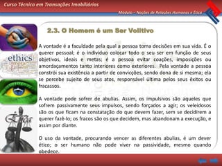 Curso Técnico em Transações Imobiliárias
                                                Módulo – Noções de Relações Humanas e Ética



                  2.3. O Homem é um Ser Volitivo

              A vontade é a faculdade pela qual a pessoa toma decisões em sua vida. É o
              querer pessoal; é o indivíduo colocar todo o seu ser em função de seus
              objetivos, ideais e metas; é a pessoa evitar coações, imposições ou
              amordaçamentos tanto interiores como exteriores. Pela vontade a pessoa
              constrói sua existência a partir de convicções, sendo dona de si mesma; ela
              se percebe sujeito de seus atos, responsável última pelos seus êxitos ou
              fracassos.

              A vontade pode sofrer de abulias. Assim, os impulsivos são aqueles que
              sofrem passivamente seus impulsos, sendo forçados a agir; os veleidosos
              são os que ficam na constatação do que devem fazer, sem se decidirem a
              querer fazê-lo; os fracos são os que decidem, mas abandonam a execução, e
              assim por diante.

              O uso da vontade, procurando vencer as diferentes abulias, é um dever
              ético; o ser humano não pode viver na passividade, mesmo quando
              obedece.
 