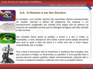 Curso Técnico em Transações Imobiliárias
                                                Módulo – Noções de Relações Humanas e Ética



                  2.4. O Homem é um Ser Emotivo

              As emoções, num sentido restrito, são expressões afetivas acompanhadas
              de reações intensas e breves do organismo em resposta a um
              acontecimento inesperado; em sentido mais amplo elas se referem ao
              conjunto da realidade humana que se distingue do lógico; elas dão colorido
              à vida humana.

              Das emoções fazem parte as paixões, o prazer e a dor, o medo, as
              frustrações, a raiva. Destaca-se com realce o amor como estado emocional
              pelo qual se quer o bem do outro e a união com ele; o amor requer
              reciprocidade, dar e receber.

              Para a ética é necessário não só reconhecer a existência das emoções, mas
              que a pessoa as integre, as desenvolva, as equilibre. É uma questão ética a
              pessoa procurar superar padrões inábeis emocionalmente, sabendo lidar e
              manejar as próprias emoções e sabendo viver com as emoções alheias.
 
