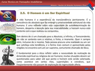 Curso Técnico em Transações Imobiliárias
                                                Módulo – Noções de Relações Humanas e Ética



                  2.5. O Homem é um Ser Espiritual

              A vida humana é a experiência da transcendência permanente. É a
              consciência do absoluto que faz emergir a provisoriedade estrutural da vida
              humana. E uma reflexão sobre esta capacidade de autodeterminação do
              homem, desperta a atenção pela sua insaciabilidade: o homem nunca está
              contente com o que realizou ou conquistou.

              Tem dentro de si um chamado para o Absoluto, o Infinito, o Transcendente;
              ele não se contenta com o relativo, o finito, o imanente. Quer ir sempre
              além, inclusive de si mesmo. Toda pessoa procura uma realidade ou um ser
              que satisfaça esta tendência, e a forma mais comum é apresentada pelas
              religiões no encontro com um ser supremo, comumente chamado de Deus.

              É fundamental para a ética refletir sobre a necessidade da realização da
              dimensão espiritual ou religiosa do ser humano; muitas situações devem ser
              questionadas para saber até que ponto o homem está sendo valorizado,
              como acontece em certos ritos, superstições e crendices, que
              freqüentemente não passam de exploração da ingenuidade alheia.
 