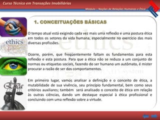 Curso Técnico em Transações Imobiliárias
                                                Módulo – Noções de Relações Humanas e Ética



                  1. CONCEITUAÇÕES BÁSICAS

              O tempo atual está exigindo cada vez mais uma reflexão e uma postura ética
              em todos os setores da vida humana, especialmente no exercício das mais
              diversas profissões.

              Ocorre, porém, que freqüentemente faltam os fundamentos para esta
              reflexão e esta postura. Para que a ética não se reduza a um conjunto de
              normas ou etiquetas sociais, fazendo do ser humano um autômato, é mister
              procurar a razão de ser dos comportamentos.

              Em primeiro lugar, vamos analisar a definição e o conceito de ética, a
              mutabilidade de sua vivência, seu princípio fundamental, bem como seus
              critérios auxiliares; também será analisado o conceito de ética em relação
              às outras ciências, dando um destaque especial à ética profissional e
              concluindo com uma reflexão sobre a virtude.
 
