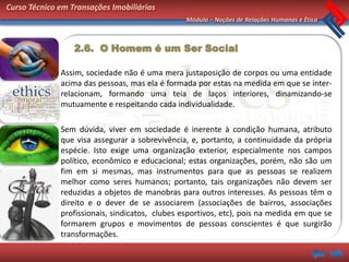 Curso Técnico em Transações Imobiliárias
                                                 Módulo – Noções de Relações Humanas e Ética



                  2.6. O Homem é um Ser Social

              Assim, sociedade não é uma mera justaposição de corpos ou uma entidade
              acima das pessoas, mas ela é formada por estas na medida em que se inter-
              relacionam, formando uma teia de laços interiores, dinamizando-se
              mutuamente e respeitando cada individualidade.

              Sem dúvida, viver em sociedade é inerente à condição humana, atributo
              que visa assegurar a sobrevivência, e, portanto, a continuidade da própria
              espécie. Isto exige uma organização exterior, especialmente nos campos
              político, econômico e educacional; estas organizações, porém, não são um
              fim em si mesmas, mas instrumentos para que as pessoas se realizem
              melhor como seres humanos; portanto, tais organizações não devem ser
              reduzidas a objetos de manobras para outros interesses. As pessoas têm o
              direito e o dever de se associarem (associações de bairros, associações
              profissionais, sindicatos, clubes esportivos, etc), pois na medida em que se
              formarem grupos e movimentos de pessoas conscientes é que surgirão
              transformações.
 