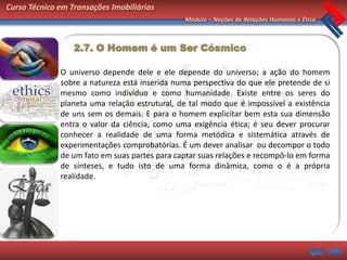 Curso Técnico em Transações Imobiliárias
                                               Módulo – Noções de Relações Humanas e Ética



                  2.7. O Homem é um Ser Cósmico

              O universo depende dele e ele depende do universo; a ação do homem
              sobre a natureza está inserida numa perspectiva do que ele pretende de si
              mesmo como indivíduo e como humanidade. Existe entre os seres do
              planeta uma relação estrutural, de tal modo que é impossível a existência
              de uns sem os demais. E para o homem explicitar bem esta sua dimensão
              entra o valor da ciência, como uma exigência ética; é seu dever procurar
              conhecer a realidade de uma forma metódica e sistemática através de
              experimentações comprobatórias. É um dever analisar ou decompor o todo
              de um fato em suas partes para captar suas relações e recompô-lo em forma
              de sínteses, e tudo isto de uma forma dinâmica, como o é a própria
              realidade.
 