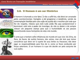 Curso Técnico em Transações Imobiliárias
                                               Módulo – Noções de Relações Humanas e Ética



                  2.8. O Homem é um ser Histórico

              O homem é chamado a criar fatos e não a sofrê-los; não deve ser arrastado
              pelos acontecimentos. Compete a ele programar a existência, saindo da
              contemplação fatalista para uma ação de sujeito de si mesmo e de tudo que
              lhe diz respeito, mesmo que nem tudo ainda lhe seja compreensível e
              dominável, está nele o poder de investigar, de não se abater e de sempre
              colocar um pequeno avanço para que a humanidade vá aos poucos
              descortinando novos horizontes da vida e do mundo.

              É certo que o homem sofre influências do mundo em que vive: do clima, da
              flora, da fauna, de outros homens, dos astros, mas ele tem que tomar
              consciência que deve ser o sujeito de seus êxitos ou fracassos; não deve
              jogar as responsabilidade para fora de si, como se fosse conduzido por
              forças exteriores. O ser humano é o que ele decide ser pelo conjunto de
              suas ações.
 