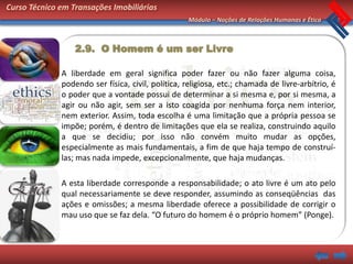 Curso Técnico em Transações Imobiliárias
                                                   Módulo – Noções de Relações Humanas e Ética



                  2.9. O Homem é um ser Livre

              A liberdade em geral significa poder fazer ou não fazer alguma coisa,
              podendo ser física, civil, política, religiosa, etc.; chamada de livre-arbítrio, é
              o poder que a vontade possui de determinar a si mesma e, por si mesma, a
              agir ou não agir, sem ser a isto coagida por nenhuma força nem interior,
              nem exterior. Assim, toda escolha é uma limitação que a própria pessoa se
              impõe; porém, é dentro de limitações que ela se realiza, construindo aquilo
              a que se decidiu; por isso não convém muito mudar as opções,
              especialmente as mais fundamentais, a fim de que haja tempo de construí-
              las; mas nada impede, excepcionalmente, que haja mudanças.

              A esta liberdade corresponde a responsabilidade; o ato livre é um ato pelo
              qual necessariamente se deve responder, assumindo as conseqüências das
              ações e omissões; a mesma liberdade oferece a possibilidade de corrigir o
              mau uso que se faz dela. “O futuro do homem é o próprio homem” (Ponge).
 