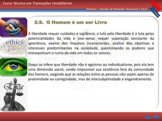 Curso Técnico em Transações Imobiliárias
                                                  Módulo – Noções de Relações Humanas e Ética



                  2.9. O Homem é um ser Livre

              A liberdade requer cuidados e vigilância; a luta pela liberdade é a luta pelas
              potencialidades da vida e vice-versa; requer superação constante da
              ignorância, exame dos impulsos inconscientes, análise dos objetivos e
              interesses predominantes na sociedade, questionando os poderes que
              monopolizam o rumo da vida em todos os setores.

              Daqui se infere que liberdade não é egoísmo ou individualismo, pois ela tem
              uma dimensão social, sendo impossível sua existência fora da comunidade
              dos homens, exigindo que as relações entre as pessoas não sejam apenas de
              proximidade ou contigüidade, mas de intersubjetividade e engendramento.
 
