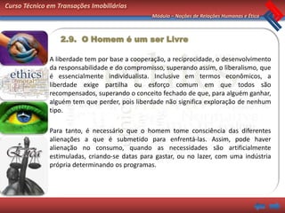 Curso Técnico em Transações Imobiliárias
                                               Módulo – Noções de Relações Humanas e Ética



                  2.9. O Homem é um ser Livre

              A liberdade tem por base a cooperação, a reciprocidade, o desenvolvimento
              da responsabilidade e do compromisso, superando assim, o liberalismo, que
              é essencialmente individualista. Inclusive em termos econômicos, a
              liberdade exige partilha ou esforço comum em que todos são
              recompensados, superando o conceito fechado de que, para alguém ganhar,
              alguém tem que perder, pois liberdade não significa exploração de nenhum
              tipo.

              Para tanto, é necessário que o homem tome consciência das diferentes
              alienações a que é submetido para enfrentá-las. Assim, pode haver
              alienação no consumo, quando as necessidades são artificialmente
              estimuladas, criando-se datas para gastar, ou no lazer, com uma indústria
              própria determinando os programas.
 