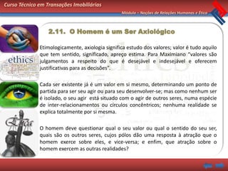Curso Técnico em Transações Imobiliárias
                                                 Módulo – Noções de Relações Humanas e Ética



                  2.11. O Homem é um Ser Axiológico

              Etimologicamente, axiologia significa estudo dos valores; valor é tudo aquilo
              que tem sentido, significado, apreço estima. Para Maximiano “valores são
              julgamentos a respeito do que é desejável e indesejável e oferecem
              justificativas para as decisões”.

              Cada ser existente já é um valor em si mesmo, determinando um ponto de
              partida para ser seu agir ou para seu desenvolver-se; mas como nenhum ser
              é isolado, o seu agir está situado com o agir de outros seres, numa espécie
              de inter-relacionamentos ou círculos concêntricos; nenhuma realidade se
              explica totalmente por si mesma.

              O homem deve questionar qual o seu valor ou qual o sentido do seu ser,
              quais são os outros seres, cujos pólos dão uma resposta à atração que o
              homem exerce sobre eles, e vice-versa; e enfim, que atração sobre o
              homem exercem as outras realidades?
 