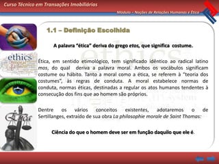 Curso Técnico em Transações Imobiliárias
                                                 Módulo – Noções de Relações Humanas e Ética



                  1.1 – Definição Escolhida

                     A palavra “ética” deriva do grego etos, que significa costume.

              Ética, em sentido etimológico, tem significado idêntico ao radical latino
              mos, do qual deriva a palavra moral. Ambos os vocábulos significam
              costume ou hábito. Tanto a moral como a ética, se referem à “teoria dos
              costumes”, às regras de conduta. A moral estabelece normas de
              conduta, normas éticas, destinadas a regular os atos humanos tendentes à
              consecução dos fins que ao homem são próprios.

              Dentre os vários conceitos existentes, adotaremos o de
              Sertillanges, extraído de sua obra La philosophie morale de Saint Thomas:

                    Ciência do que o homem deve ser em função daquilo que ele é.
 