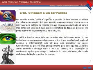 Curso Técnico em Transações Imobiliárias
                                                 Módulo – Noções de Relações Humanas e Ética



                  2.12. O Homem é um Ser Político

              Em sentido amplo, “política” significa a procura do bem comum da cidade
              (da palavra grega polis). Sob esse aspecto, qualquer pessoa pode e deve se
              interessar pela política, na medida em que ela procura viver não só para si,
              mas tendo em vista com suas ações o benefício de todas as pessoas; isto
              pode ocorrer no lar, na empresa, na escola, etc.

              A política implica uma teia de relações dos indivíduos entre si, dos
              indivíduos com os grupos e dos grupos entre si, em escalas local, regional,
              nacional e internacional, não só para não prejudicar os valores
              fundamentais da pessoa, mas principalmente para consegui-los. A política
              assim entendida abrange toda a vida da pessoa; é a superação do
              sentimento egoísta para atingir o horizonte do outro, do bairro, da cidade,
              do Estado, da Nação e, enfim, do mundo.
 
