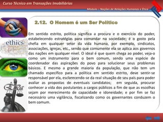 Curso Técnico em Transações Imobiliárias
                                                 Módulo – Noções de Relações Humanas e Ética



                  2.12. O Homem é um Ser Político

              Em sentido estrito, política significa a procura e o exercício do poder,
              estabelecendo estratégias para comandar na sociedade; é o gosto pela
              chefia em qualquer setor da vida humana, por exemplo, sindicatos,
              associações, igrejas, etc., sendo que comumente ela se aplica aos governos
              das nações em qualquer nível. O ideal é que quem chega ao poder, veja-o
              como um instrumento para o bem comum, sendo uma espécie de
              coordenador das aspirações do povo para solucionar seus problemas
              básicos. E mesmo a grande maioria da população, que não tem um
              chamado específico para a política em sentido estrito, deve sentir-se
              responsável por ela, esclarecendo-se da real situação de seu país para poder
              avaliar as propostas de eventuais candidatos; em seguida, procurar
              conhecer a vida dos postulantes a cargos públicos a fim de que as escolhas
              sejam por merecimento de capacidade e idoneidade; e por fim se faz
              necessário uma vigilância, fiscalizando como os governantes conduzem o
              bem comum.
 