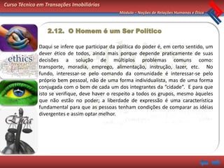 Curso Técnico em Transações Imobiliárias
                                                Módulo – Noções de Relações Humanas e Ética



                  2.12. O Homem é um Ser Político

              Daqui se infere que participar da política do poder é, em certo sentido, um
              dever ético de todos, ainda mais porque depende praticamente de suas
              decisões a solução de múltiplos problemas comuns como:
              transporte, moradia, emprego, alimentação, instrução, lazer, etc. No
              fundo, interessar-se pelo comando da comunidade é interessar-se pelo
              próprio bem pessoal, não de uma forma individualista, mas de uma forma
              conjugada com o bem de cada um dos integrantes da “cidade”. E para que
              isto se verifique, deve haver o respeito a todos os grupos, mesmo àqueles
              que não estão no poder; a liberdade de expressão é uma característica
              fundamental para que as pessoas tenham condições de comparar as idéias
              divergentes e assim optar melhor.
 