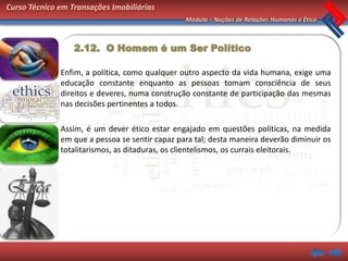 Curso Técnico em Transações Imobiliárias
                                                Módulo – Noções de Relações Humanas e Ética



                  2.12. O Homem é um Ser Político

              Enfim, a política, como qualquer outro aspecto da vida humana, exige uma
              educação constante enquanto as pessoas tomam consciência de seus
              direitos e deveres, numa construção constante de participação das mesmas
              nas decisões pertinentes a todos.

              Assim, é um dever ético estar engajado em questões políticas, na medida
              em que a pessoa se sentir capaz para tal; desta maneira deverão diminuir os
              totalitarismos, as ditaduras, os clientelismos, os currais eleitorais.
 