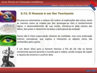 Curso Técnico em Transações Imobiliárias
                                                 Módulo – Noções de Relações Humanas e Ética



                  2.13. O Homem é um Ser Teorizante

              Ele procura sistematizar e colocar em ordem as explicações das coisas, tanto
              as naturais como as criadas por ele; preocupa-se com o conhecimento
              lógico, o desenvolvimento de sua mente, interessa-se pela clareza das
              idéias, dos juízos e raciocínios na busca e pela posse da verdade.

              Teoria não é mera especulação distante da realidade, mas uma ordenação
              interior, conceptual, que explica e interpreta os objetos como são
              conhecidos pelo sujeito.

              É um dever ético para o homem teorizar a fim de ele não se tornar
              meramente passivo perante o mundo que o rodeia, sendo incapaz de captar
              a riqueza do universo e usufruir dela.
 
