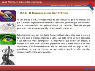 Curso Técnico em Transações Imobiliárias
                                                 Módulo – Noções de Relações Humanas e Ética



                  2.14. O Homem é um Ser Prático

               O ser prático é uma conseqüência do ser teorizante, pois na medida em
              que o homem organiza mentalmente a realidade, percebe que pode intervir
              nela e transformá-la. Ser prático não é ser tarefeiro, fazendo sempre
              igual, mas colocando sempre algo novo naquilo que se faz.

              Daí o homem estar em constante fluxo e refluxo: da prática para a teoria e
              da teoria para a prática; nesta ida e volta, sua ação torna-se mais adequada
              e sua reflexão mais abrangente. É importante que como ser prático, o
              homem não caia num ativismo, pensando que o fazer muito é o mais
              importante; é o desenvolvimento do seu ser que está em jogo e não a
              quantidade do que ele produz, o que poderia levá-lo a não perceber
              horizontes diferentes para sua vida.
 