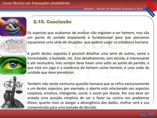 Curso Técnico em Transações Imobiliárias
                                                 Módulo – Noções de Relações Humanas e Ética



                  2.15. Conclusão

              Os aspectos que acabamos de analisar não esgotam o ser homem, mas são
              um ponto de partida importante e fundamental para que possamos
              equacionar uma série de situações que podem surgir na existência humana.

              A partir destes aspectos é possível detalhar uma série de outros, como a
              honestidade, a lealdade, etc. Este detalhamento, sem dúvida, é interessante
              e até necessário, mas sempre deve haver uma volta ao ponto de partida; o
              que está em jogo é a existência do homem como homem, é uma visão de
              unidade que deve prevalecer.

              Também não existe nenhuma questão humana que se refira exclusivamente
              a um destes aspectos; por exemplo, o aborto está relacionado aos aspectos
              corpóreo, emotivo, inteligente, social, e assim por diante. Por isso deve ser
              evitada uma posição simplista de ser a favor ou contra nos problemas
              éticos; quanto mais se alargar a abrangência dos dados, melhor será a sua
              compreensão para uma tomada de decisão.
 