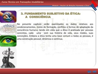 Curso Técnico em Transações Imobiliárias
                                              Módulo – Noções de Relações Humanas e Ética



                  3. FUNDAMENTO SUBJETIVO DA ÉTICA:
                     A CONSCIÊNCIA

              No presente capítulo serão examinados os dados relativos aos
              condicionamentos, meios de formação, conflitos e formas de adaptação da
              consciência humana, tendo em vista que a ética é praticada por pessoas
              concretas, cada uma com sua história de vida, seus medos, suas
              convicções. Embora a ética tenha uma base comum a todas as pessoas, é
              uma construção pessoal, dinâmica e contínua.
 