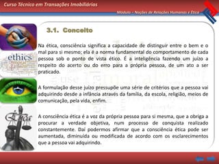 Curso Técnico em Transações Imobiliárias
                                                 Módulo – Noções de Relações Humanas e Ética



                  3.1. Conceito

              Na ética, consciência significa a capacidade de distinguir entre o bem e o
              mal para si mesmo; ela é a norma fundamental do comportamento de cada
              pessoa sob o ponto de vista ético. É a inteligência fazendo um juízo a
              respeito do acerto ou do erro para a própria pessoa, de um ato a ser
              praticado.

              A formulação desse juízo pressupõe uma série de critérios que a pessoa vai
              adquirindo desde a infância através da família, da escola, religião, meios de
              comunicação, pela vida, enfim.

              A consciência ética é a voz da própria pessoa para si mesma, que a obriga a
              procurar a verdade objetiva, num processo de conquista realizado
              constantemente. Daí podermos afirmar que a consciência ética pode ser
              aumentada, diminuída ou modificada de acordo com os esclarecimentos
              que a pessoa vai adquirindo.
 