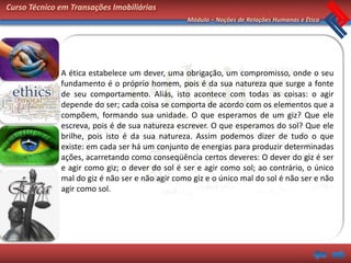 Curso Técnico em Transações Imobiliárias
                                                 Módulo – Noções de Relações Humanas e Ética




              A ética estabelece um dever, uma obrigação, um compromisso, onde o seu
              fundamento é o próprio homem, pois é da sua natureza que surge a fonte
              de seu comportamento. Aliás, isto acontece com todas as coisas: o agir
              depende do ser; cada coisa se comporta de acordo com os elementos que a
              compõem, formando sua unidade. O que esperamos de um giz? Que ele
              escreva, pois é de sua natureza escrever. O que esperamos do sol? Que ele
              brilhe, pois isto é da sua natureza. Assim podemos dizer de tudo o que
              existe: em cada ser há um conjunto de energias para produzir determinadas
              ações, acarretando como conseqüência certos deveres: O dever do giz é ser
              e agir como giz; o dever do sol é ser e agir como sol; ao contrário, o único
              mal do giz é não ser e não agir como giz e o único mal do sol é não ser e não
              agir como sol.
 